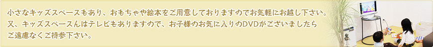 小さなキッズスペースもあり、おもちゃや絵本をご用意しておりますのでお気軽にお越し下さい。又、キッズスペースんはテレビもありますので、お子様のお気に入りのDVDがございましたらご遠慮なくご持参下さい。